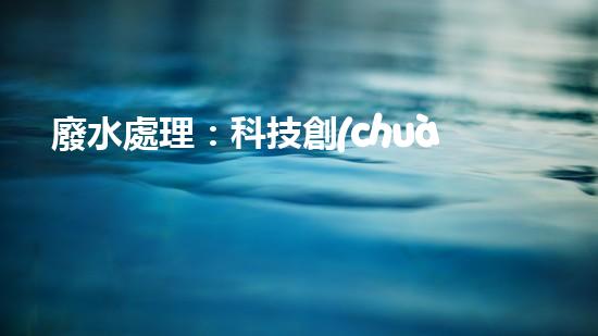 廢水處理：科技創(chuàng)新，拯救地球的最后一滴水！